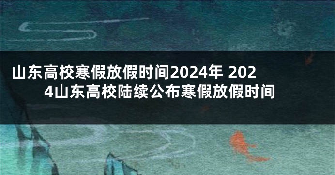 山东高校寒假放假时间2024年 2024山东高校陆续公布寒假放假时间