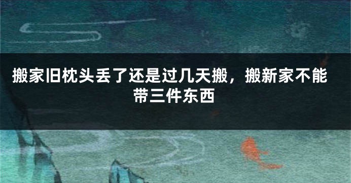 搬家旧枕头丢了还是过几天搬，搬新家不能带三件东西