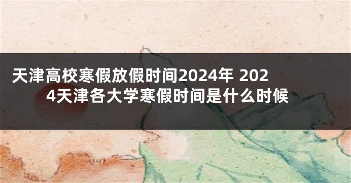 天津高校寒假放假时间2024年 2024天津各大学寒假时间是什么时候