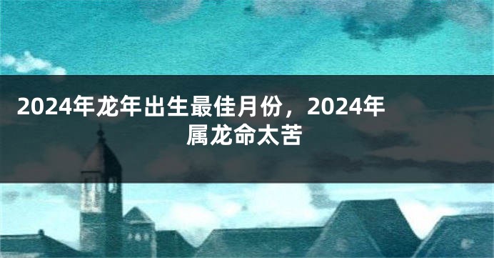 2024年龙年出生最佳月份，2024年属龙命太苦