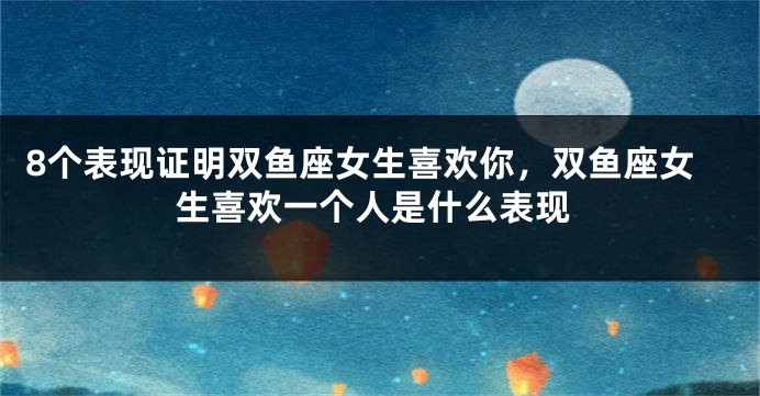 8个表现证明双鱼座女生喜欢你，双鱼座女生喜欢一个人是什么表现