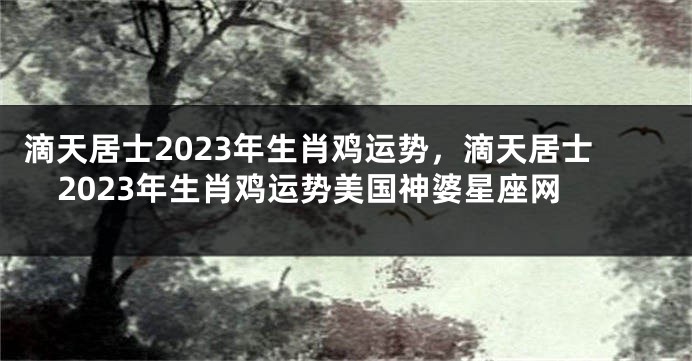 滴天居士2023年生肖鸡运势，滴天居士2023年生肖鸡运势美国神婆星座网