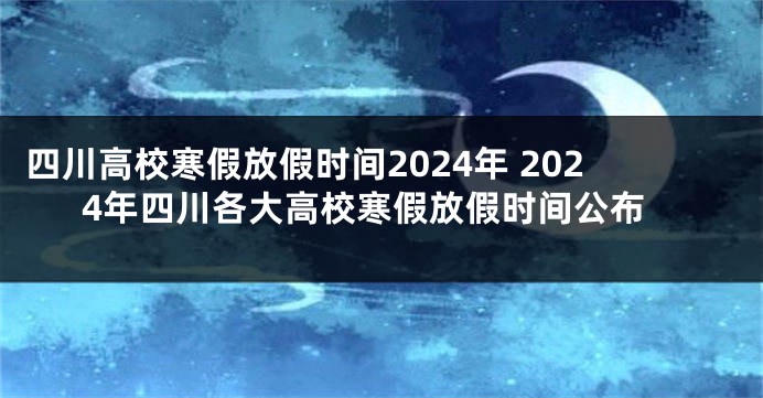 四川高校寒假放假时间2024年 2024年四川各大高校寒假放假时间公布