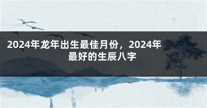 2024年龙年出生最佳月份，2024年最好的生辰八字