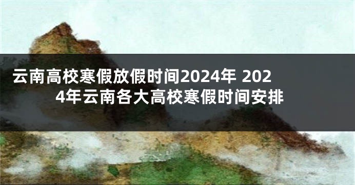 云南高校寒假放假时间2024年 2024年云南各大高校寒假时间安排