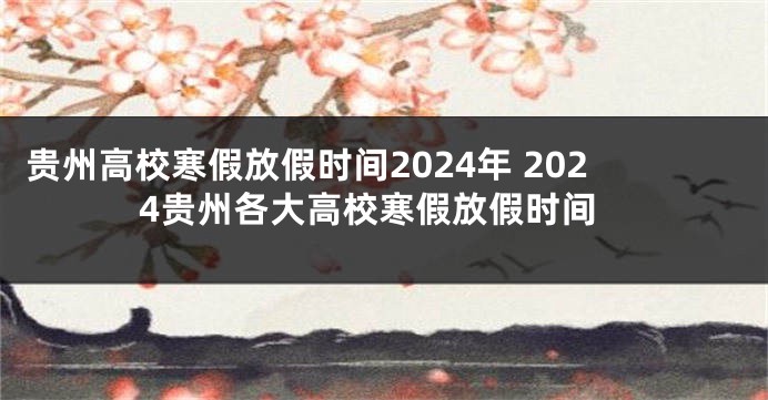 贵州高校寒假放假时间2024年 2024贵州各大高校寒假放假时间