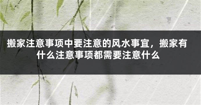 搬家注意事项中要注意的风水事宜，搬家有什么注意事项都需要注意什么