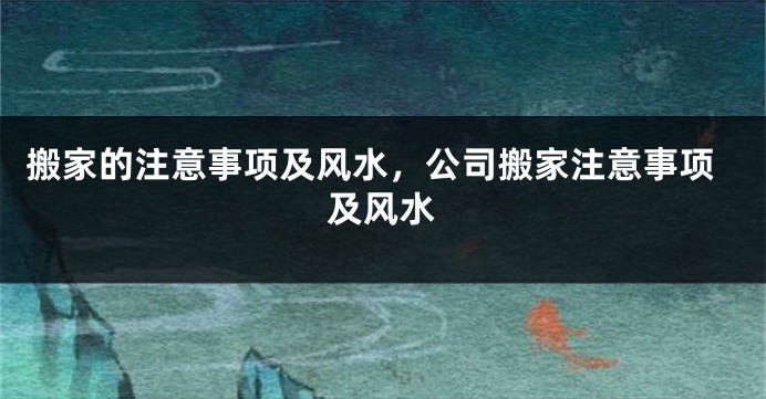 搬家的注意事项及风水，公司搬家注意事项及风水