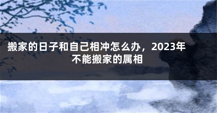 搬家的日子和自己相冲怎么办，2023年不能搬家的属相