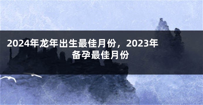 2024年龙年出生最佳月份，2023年备孕最佳月份