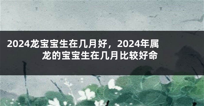 2024龙宝宝生在几月好，2024年属龙的宝宝生在几月比较好命