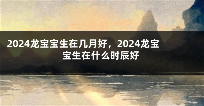 2024龙宝宝生在几月好，2024龙宝宝生在什么时辰好