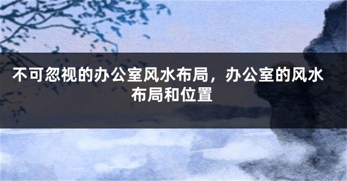 不可忽视的办公室风水布局，办公室的风水布局和位置