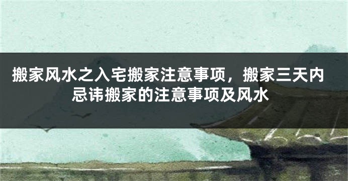 搬家风水之入宅搬家注意事项，搬家三天内忌讳搬家的注意事项及风水