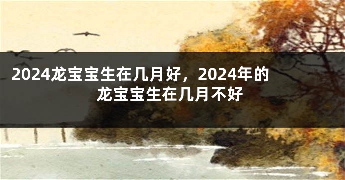 2024龙宝宝生在几月好，2024年的龙宝宝生在几月不好