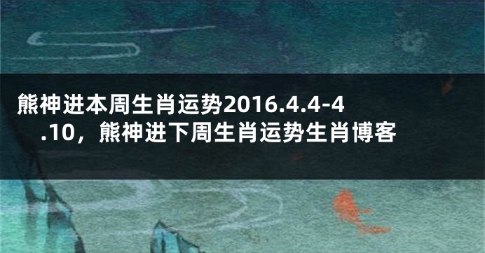 熊神进本周生肖运势2016.4.4-4.10，熊神进下周生肖运势生肖博客