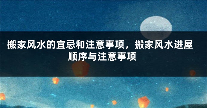 搬家风水的宜忌和注意事项，搬家风水进屋顺序与注意事项