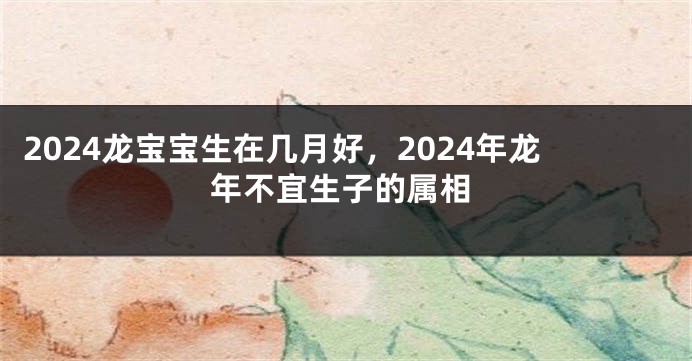 2024龙宝宝生在几月好，2024年龙年不宜生子的属相