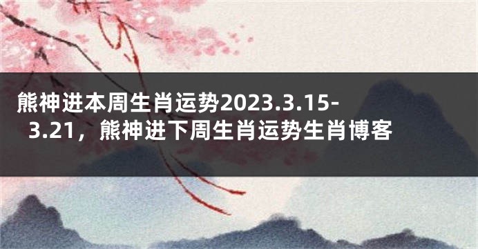 熊神进本周生肖运势2023.3.15-3.21，熊神进下周生肖运势生肖博客