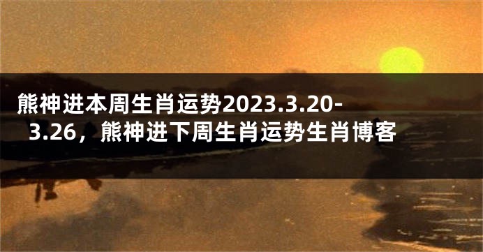 熊神进本周生肖运势2023.3.20-3.26，熊神进下周生肖运势生肖博客