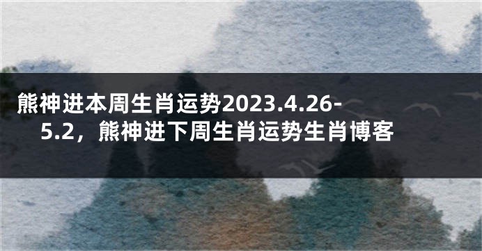 熊神进本周生肖运势2023.4.26-5.2，熊神进下周生肖运势生肖博客