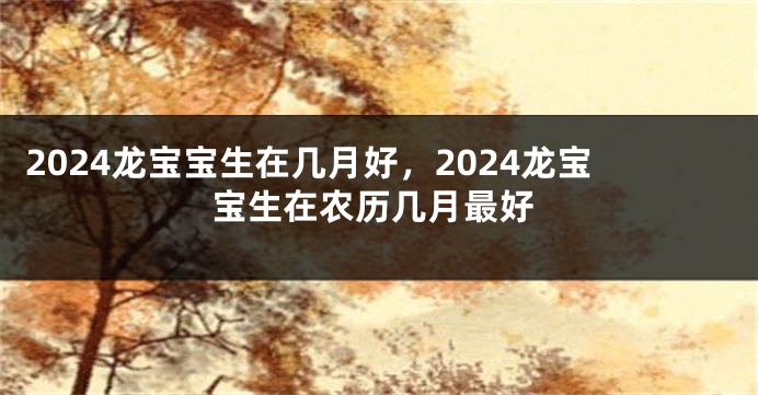 2024龙宝宝生在几月好，2024龙宝宝生在农历几月最好