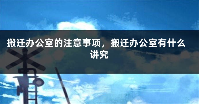 搬迁办公室的注意事项，搬迁办公室有什么讲究