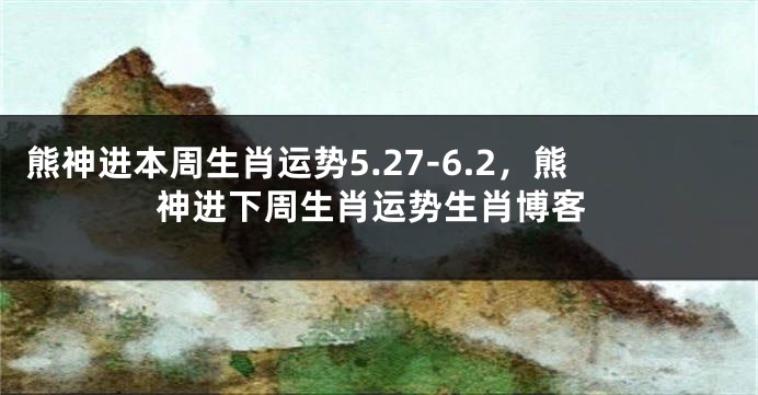 熊神进本周生肖运势5.27-6.2，熊神进下周生肖运势生肖博客