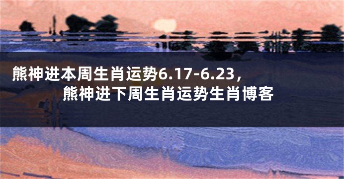 熊神进本周生肖运势6.17-6.23，熊神进下周生肖运势生肖博客