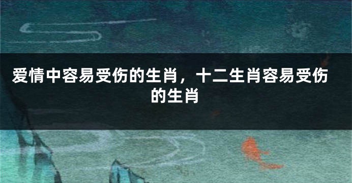 爱情中容易受伤的生肖，十二生肖容易受伤的生肖