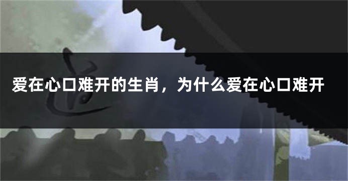 爱在心口难开的生肖，为什么爱在心口难开