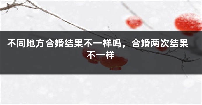 不同地方合婚结果不一样吗，合婚两次结果不一样