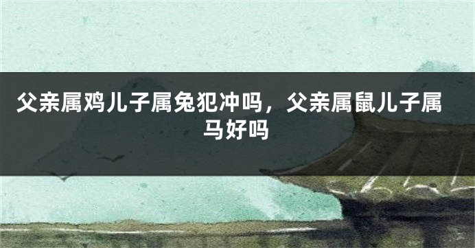 父亲属鸡儿子属兔犯冲吗，父亲属鼠儿子属马好吗