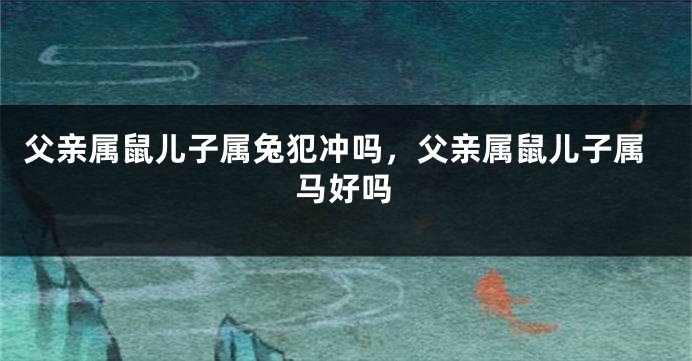 父亲属鼠儿子属兔犯冲吗，父亲属鼠儿子属马好吗