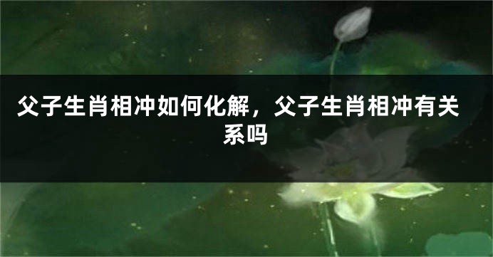 父子生肖相冲如何化解，父子生肖相冲有关系吗