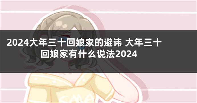 2024大年三十回娘家的避讳 大年三十回娘家有什么说法2024