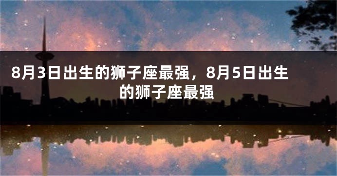 8月3日出生的狮子座最强，8月5日出生的狮子座最强