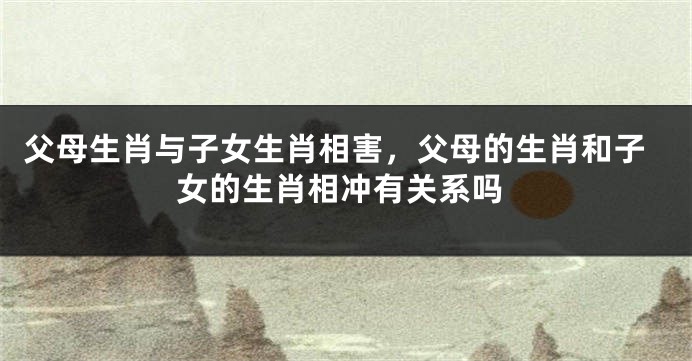 父母生肖与子女生肖相害，父母的生肖和子女的生肖相冲有关系吗