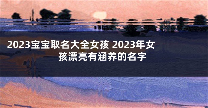 2023宝宝取名大全女孩 2023年女孩漂亮有涵养的名字