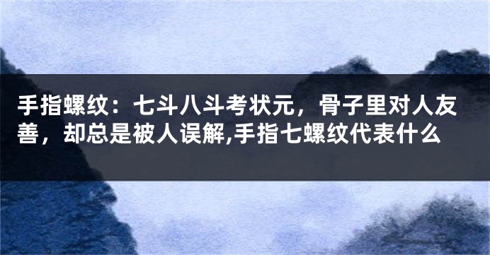 手指螺纹：七斗八斗考状元，骨子里对人友善，却总是被人误解,手指七螺纹代表什么