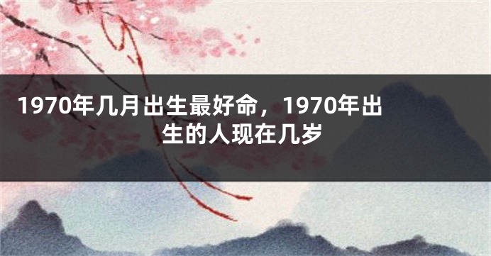 1970年几月出生最好命，1970年出生的人现在几岁