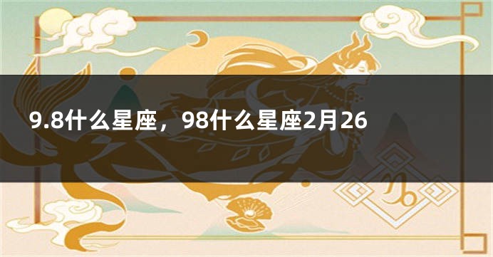 9.8什么星座，98什么星座2月26