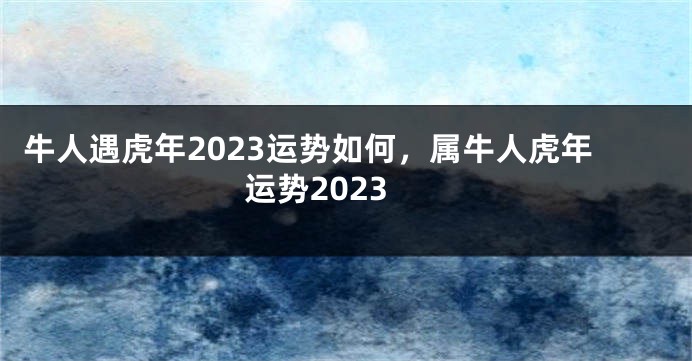 牛人遇虎年2023运势如何，属牛人虎年运势2023