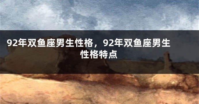 92年双鱼座男生性格，92年双鱼座男生性格特点