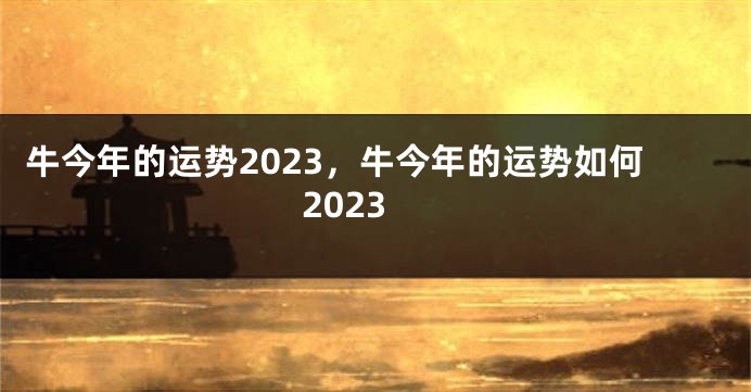 牛今年的运势2023，牛今年的运势如何2023