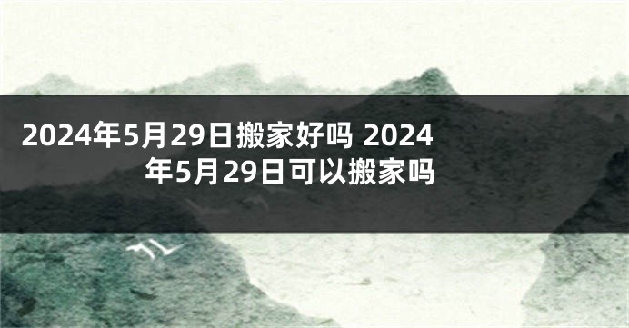 2024年5月29日搬家好吗 2024年5月29日可以搬家吗