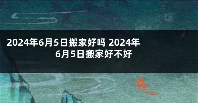 2024年6月5日搬家好吗 2024年6月5日搬家好不好