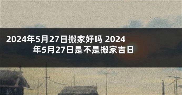 2024年5月27日搬家好吗 2024年5月27日是不是搬家吉日