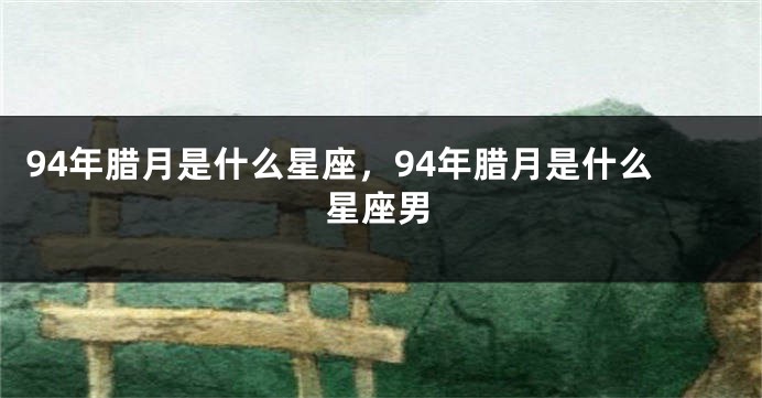 94年腊月是什么星座，94年腊月是什么星座男