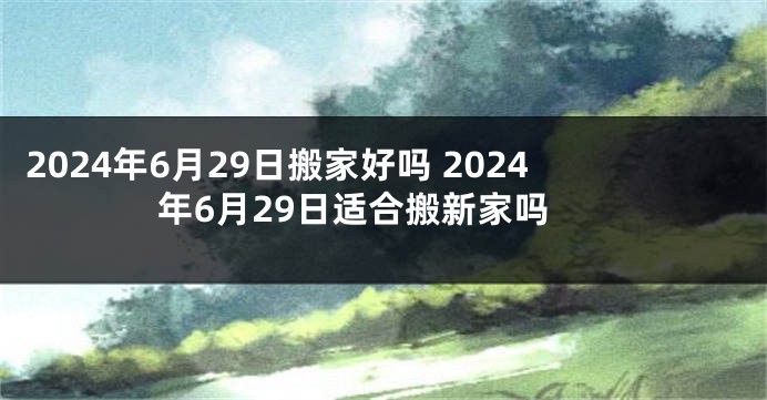 2024年6月29日搬家好吗 2024年6月29日适合搬新家吗